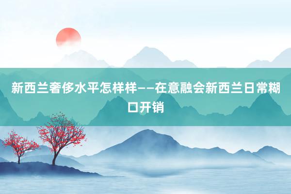 新西兰奢侈水平怎样样——在意融会新西兰日常糊口开销