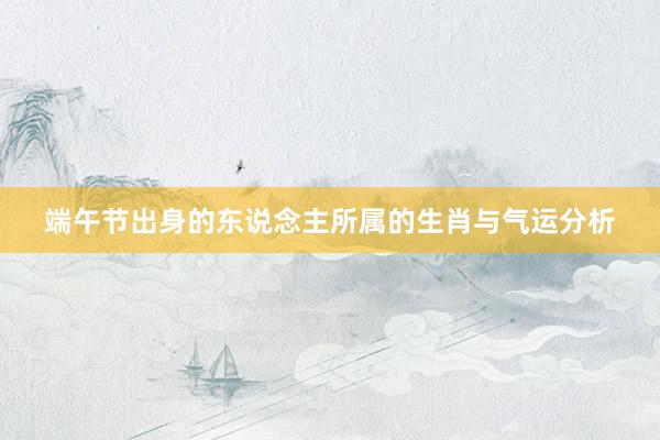 端午节出身的东说念主所属的生肖与气运分析