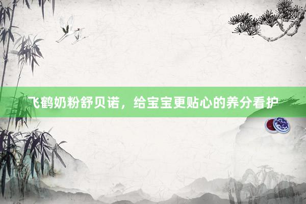 飞鹤奶粉舒贝诺，给宝宝更贴心的养分看护