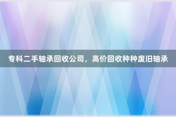 专科二手轴承回收公司，高价回收种种废旧轴承