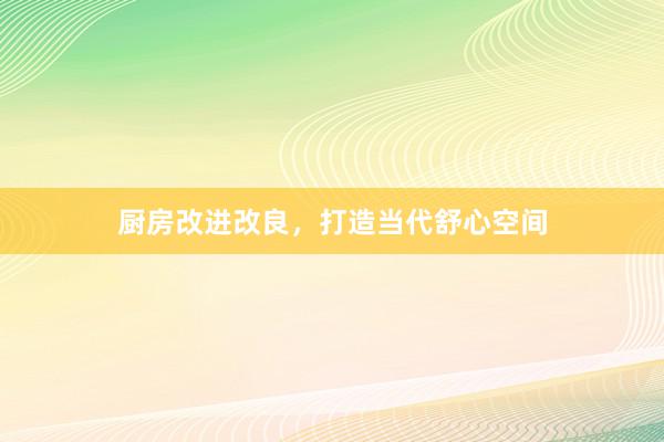 厨房改进改良，打造当代舒心空间