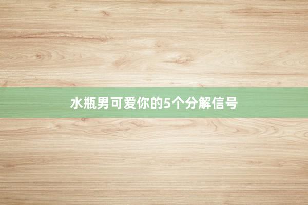 水瓶男可爱你的5个分解信号